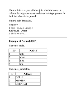 Natural Join is a type of Inner join which is based on
column having same name and same datatype present in
both the tables to be joined.
Natural Join Syntax is,
SELECT *
from table-name1
NATURAL JOIN
table-name2;
Example of Natural JOIN
The class table,
ID NAME
1 abhi
2 adam
3 alex
4 anu
The class_info table,
ID Address
1 DELHI
2 MUMBAI
3 CHENNAI
 