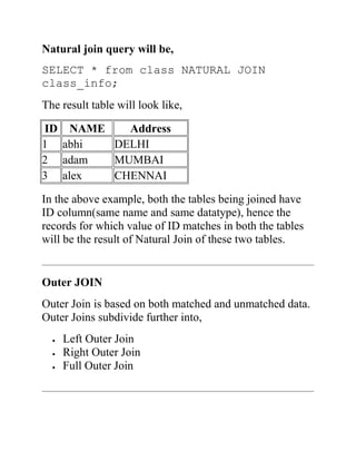 Natural join query will be,
SELECT * from class NATURAL JOIN
class_info;
The result table will look like,
ID NAME Address
1 abhi DELHI
2 adam MUMBAI
3 alex CHENNAI
In the above example, both the tables being joined have
ID column(same name and same datatype), hence the
records for which value of ID matches in both the tables
will be the result of Natural Join of these two tables.
Outer JOIN
Outer Join is based on both matched and unmatched data.
Outer Joins subdivide further into,
 Left Outer Join
 Right Outer Join
 Full Outer Join
 