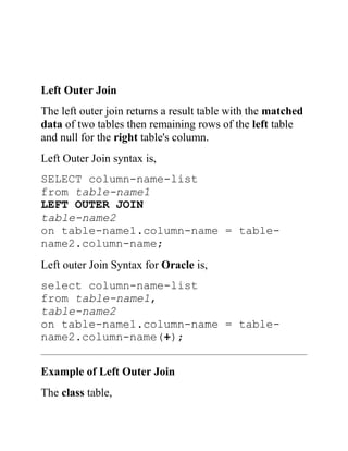 Left Outer Join
The left outer join returns a result table with the matched
data of two tables then remaining rows of the left table
and null for the right table's column.
Left Outer Join syntax is,
SELECT column-name-list
from table-name1
LEFT OUTER JOIN
table-name2
on table-name1.column-name = table-
name2.column-name;
Left outer Join Syntax for Oracle is,
select column-name-list
from table-name1,
table-name2
on table-name1.column-name = table-
name2.column-name(+);
Example of Left Outer Join
The class table,
 