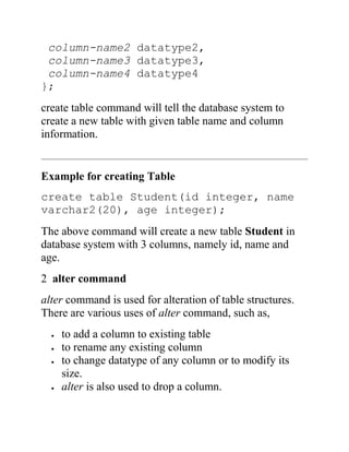 column-name2 datatype2,
column-name3 datatype3,
column-name4 datatype4
};
create table command will tell the database system to
create a new table with given table name and column
information.
Example for creating Table
create table Student(id integer, name
varchar2(20), age integer);
The above command will create a new table Student in
database system with 3 columns, namely id, name and
age.
2 alter command
alter command is used for alteration of table structures.
There are various uses of alter command, such as,
 to add a column to existing table
 to rename any existing column
 to change datatype of any column or to modify its
size.
 alter is also used to drop a column.
 