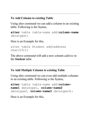To Add Column to existing Table
Using alter command we can add a column to an existing
table. Following is the Syntax,
alter table table-name add(column-name
datatype);
Here is an Example for this,
alter table Student add(address
char(15));
The above command will add a new column address to
the Student table
To Add Multiple Column to existing Table
Using alter command we can even add multiple columns
to an existing table. Following is the Syntax,
alter table table-name add(column-
name1 datatype1, column-name2
datatype2, column-name3 datatype3);
Here is an Example for this,
 