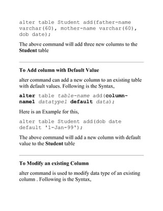 alter table Student add(father-name
varchar(60), mother-name varchar(60),
dob date);
The above command will add three new columns to the
Student table
To Add column with Default Value
alter command can add a new column to an existing table
with default values. Following is the Syntax,
alter table table-name add(column-
name1 datatype1 default data);
Here is an Example for this,
alter table Student add(dob date
default '1-Jan-99');
The above command will add a new column with default
value to the Student table
To Modify an existing Column
alter command is used to modify data type of an existing
column . Following is the Syntax,
 