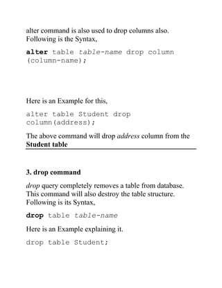 alter command is also used to drop columns also.
Following is the Syntax,
alter table table-name drop column
(column-name);
Here is an Example for this,
alter table Student drop
column(address);
The above command will drop address column from the
Student table
3. drop command
drop query completely removes a table from database.
This command will also destroy the table structure.
Following is its Syntax,
drop table table-name
Here is an Example explaining it.
drop table Student;
 