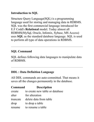 Introduction to SQL
Structure Query Language(SQL) is a programming
language used for storing and managing data in RDBMS.
SQL was the first commercial language introduced for
E.F Codd's Relational model. Today almost all
RDBMS(MySql, Oracle, Infomix, Sybase, MS Access)
uses SQL as the standard database language. SQL is used
to perform all type of data operations in RDBMS.
SQL Command
SQL defines following data languages to manipulate data
of RDBMS.
DDL : Data Definition Language
All DDL commands are auto-committed. That means it
saves all the changes permanently in the database.
Command Description
create to create new table or database
alter for alteration
truncate delete data from table
drop to drop a table
rename to rename a table
 