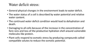 Water deficit stress:
• General physical changes in the environment leads to water deficit.
• The water status of a cell is described by water potential and relative
water content.
• The continued water deficit condition would lead to dehydration and
death.
• Damaging to all cells because of the increase in the concentration of
foric ions and loss of the productive hydration shell around vulnerable
molecules like protein.
• Plant cells respond to osmotic stress by producing compounds called
compatible solutes to reduce the osmotic potential.
 