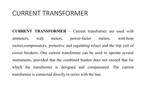 CURRENT TRANSFORMER
CURRENT TRANSFORMER – Current transformer are used with
ammeters, watt meters, power-factor meters, watt-hour
meters,compensators, protective and regulating relays and the trip coil of
circuit breakers. One current transformer can be used to operate several
instruments, provided that the combined burden does not exceed that for
which the transformer is designed and compensated. The current
transformer is connected directly in series with the line.
 