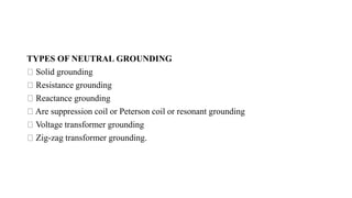 TYPES OF NEUTRAL GROUNDING
Solid grounding
Resistance grounding
Reactance grounding
Are suppression coil or Peterson coil or resonant grounding
Voltage transformer grounding
Zig-zag transformer grounding.
 