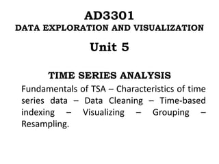 AD3301
DATA EXPLORATION AND VISUALIZATION
Unit 5
TIME SERIES ANALYSIS
Fundamentals of TSA – Characteristics of time
series data – Data Cleaning – Time-based
indexing – Visualizing – Grouping –
Resampling.
 