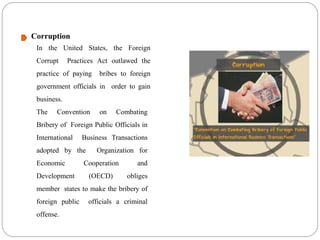 Corruption
In the United States, the Foreign
Corrupt Practices Act outlawed the
practice of paying bribes to foreign
government officials in order to gain
business.
The Convention on Combating
Bribery of Foreign Public Officials in
International Business Transactions
adopted by the Organization for
Economic Cooperation and
Development (OECD) obliges
member states to make the bribery of
foreign public officials a criminal
offense.
 