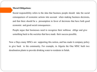  Moral Obligations:
Social responsibility refers to the idea that business people should take the social
consequences of economic actions into account when making business decisions,
and that there should be a presumption in favor of decisions that have both good
economic and good social consequences .
People argue that businesses need to recognize their noblesse oblige and give
something back to the societies that have made their success possible.
Now a Days many MNCs are supporting this notion, and has made it company policy
to give back to the community. For example, in Algeria the One MNC built two
desalination plants to provide drinking water to residents in Salah.
 