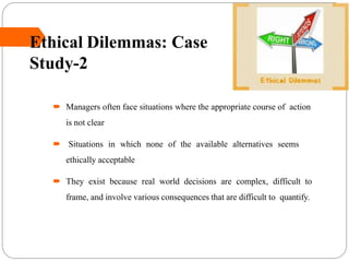 Ethical Dilemmas: Case
Study-2
 Managers often face situations where the appropriate course of action
is not clear
 Situations in which none of the available alternatives seems
ethically acceptable
 They exist because real world decisions are complex, difficult to
frame, and involve various consequences that are difficult to quantify.
 