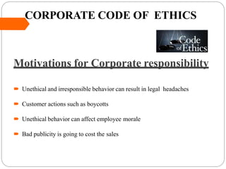 CORPORATE CODE OF ETHICS
Motivations for Corporate responsibility
 Unethical and irresponsible behavior can result in legal headaches
 Customer actions such as boycotts
 Unethical behavior can affect employee morale
 Bad publicity is going to cost the sales
 