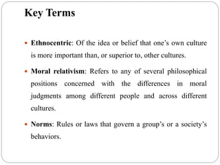 Key Terms
 Ethnocentric: Of the idea or belief that one’s own culture
is more important than, or superior to, other cultures.
 Moral relativism: Refers to any of several philosophical
positions concerned with the differences in moral
judgments among different people and across different
cultures.
 Norms: Rules or laws that govern a group’s or a society’s
behaviors.
 