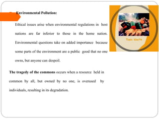  Environmental Pollution:
Ethical issues arise when environmental regulations in host
nations are far inferior to those in the home nation.
Environmental questions take on added importance because
some parts of the environment are a public good that no one
owns, but anyone can despoil.
The tragedy of the commons occurs when a resource held in
common by all, but owned by no one, is overused by
individuals, resulting in its degradation.
 