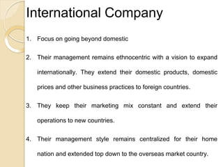International Company
1. Focus on going beyond domestic
2. Their management remains ethnocentric with a vision to expand
internationally. They extend their domestic products, domestic
prices and other business practices to foreign countries.
3. They keep their marketing mix constant and extend their
operations to new countries.
4. Their management style remains centralized for their home
nation and extended top down to the overseas market country.
 