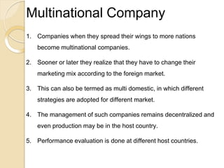 Multinational Company
1. Companies when they spread their wings to more nations
become multinational companies.
2. Sooner or later they realize that they have to change their
marketing mix according to the foreign market.
3. This can also be termed as multi domestic, in which different
strategies are adopted for different market.
4. The management of such companies remains decentralized and
even production may be in the host country.
5. Performance evaluation is done at different host countries.
 