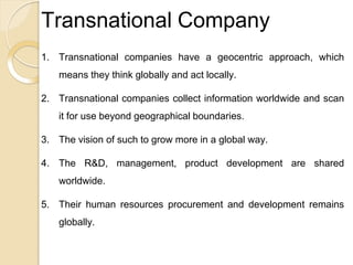 Transnational Company
1. Transnational companies have a geocentric approach, which
means they think globally and act locally.
2. Transnational companies collect information worldwide and scan
it for use beyond geographical boundaries.
3. The vision of such to grow more in a global way.
4. The R&D, management, product development are shared
worldwide.
5. Their human resources procurement and development remains
globally.
 