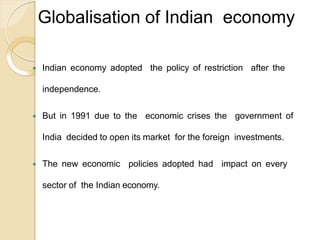 Globalisation of Indian economy
 Indian economy adopted the policy of restriction after the
independence.
 But in 1991 due to the economic crises the government of
India decided to open its market for the foreign investments.
 The new economic policies adopted had impact on every
sector of the Indian economy.
 