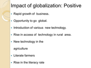 Impact of globalization: Positive
 Rapid growth of business.
 Opportunity to go global.
 Introduction of various new technology.
 Rise in access of technology in rural area.
 New technology in the
agriculture
 Literate farmers
 Rise in the literacy rate
 
