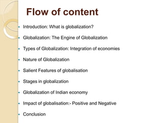 Flow of content
 Introduction: What is globalization?
 Globalization: The Engine of Globalization
 Types of Globalization: Integration of economies
 Nature of Globalization
 Salient Features of globalisation
 Stages in globalization
 Globalization of Indian economy
 Impact of globalisation:- Positive and Negative
 Conclusion
 