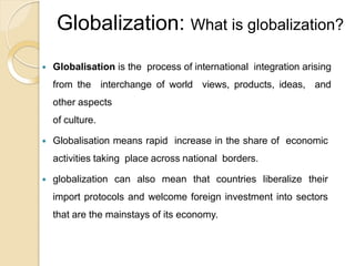 Globalization: What is globalization?
 Globalisation is the process of international integration arising
from the interchange of world views, products, ideas, and
other aspects
of culture.
 Globalisation means rapid increase in the share of economic
activities taking place across national borders.
 globalization can also mean that countries liberalize their
import protocols and welcome foreign investment into sectors
that are the mainstays of its economy.
 