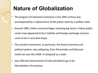  The progress of industrial resolution is the 20th century was
accompanied by a replacement of the police state by a welfare state.
 Around 1985, Indian economy began showing big strains. Indian public
sector now appeared to be a liability and foreign exchange reserves
came to be in very bad shape.
 The socialist economies, in particular, the Soviet economy and
political system, was collapsing. Even Perestroika and Glasnost
could not save the USSR. It collapsed as a state.
 July 1991 the Government of India decided to go in for
liberalization of economy.
Nature of Globalization
 