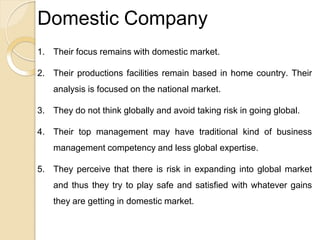 Domestic Company
1. Their focus remains with domestic market.
2. Their productions facilities remain based in home country. Their
analysis is focused on the national market.
3. They do not think globally and avoid taking risk in going global.
4. Their top management may have traditional kind of business
management competency and less global expertise.
5. They perceive that there is risk in expanding into global market
and thus they try to play safe and satisfied with whatever gains
they are getting in domestic market.
 
