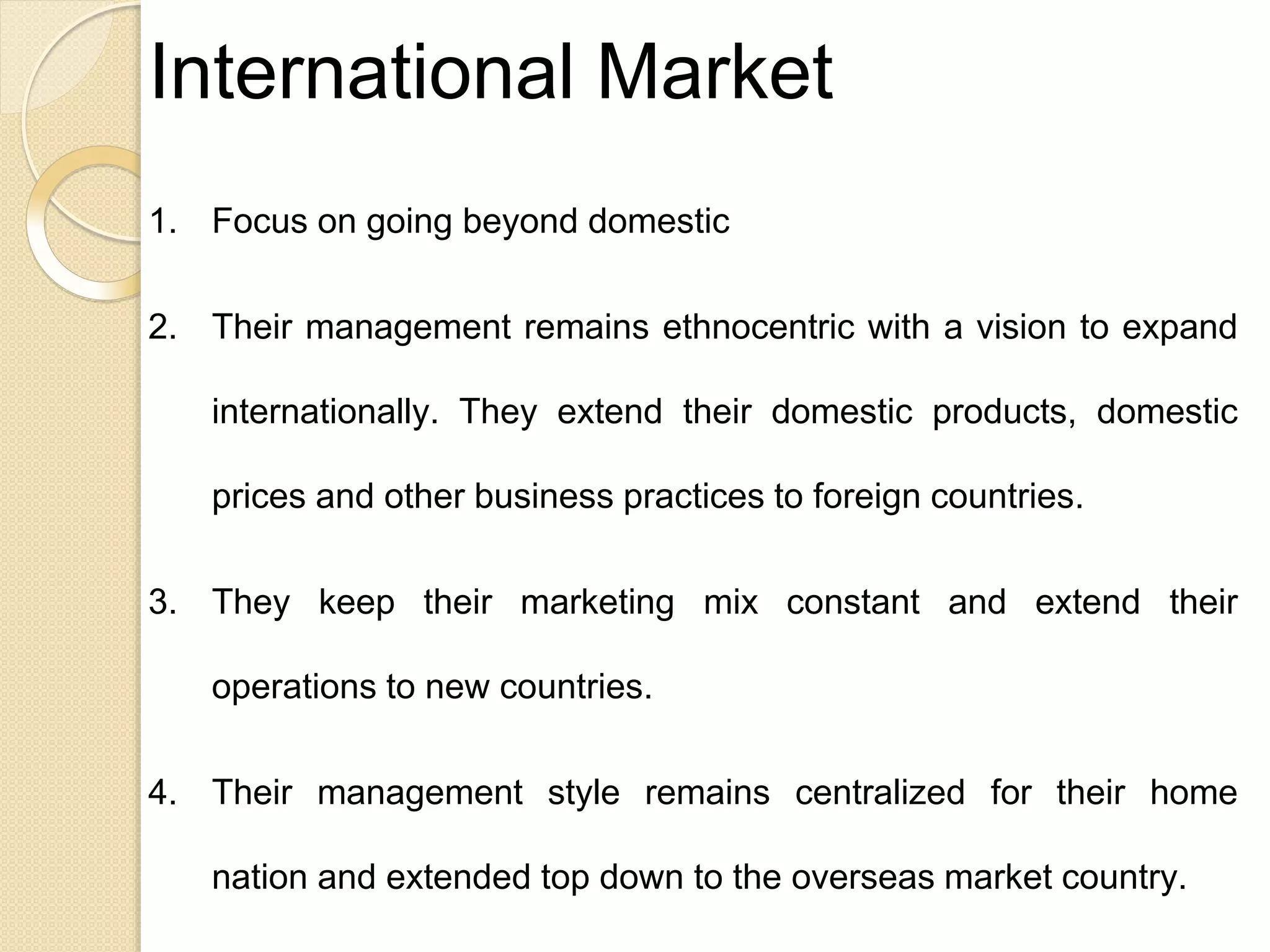 International Market
1. Focus on going beyond domestic
2. Their management remains ethnocentric with a vision to expand
internationally. They extend their domestic products, domestic
prices and other business practices to foreign countries.
3. They keep their marketing mix constant and extend their
operations to new countries.
4. Their management style remains centralized for their home
nation and extended top down to the overseas market country.
 
