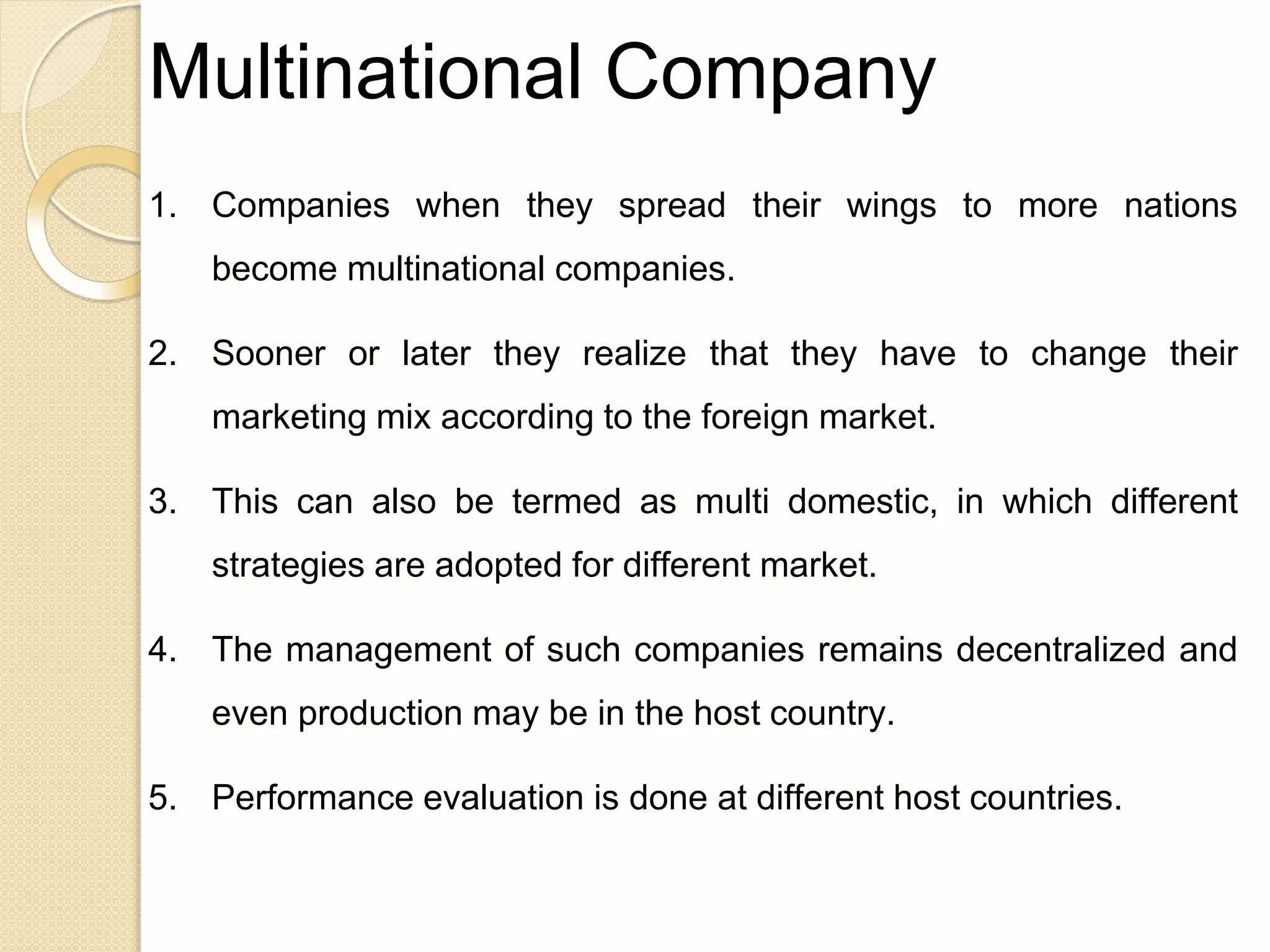 Multinational Company
1. Companies when they spread their wings to more nations
become multinational companies.
2. Sooner or later they realize that they have to change their
marketing mix according to the foreign market.
3. This can also be termed as multi domestic, in which different
strategies are adopted for different market.
4. The management of such companies remains decentralized and
even production may be in the host country.
5. Performance evaluation is done at different host countries.
 