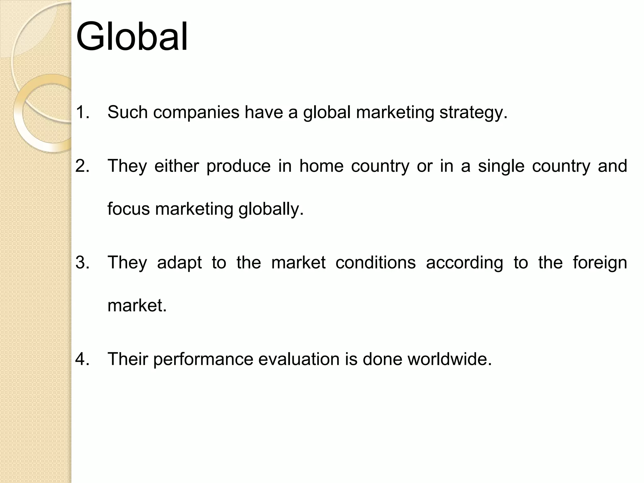 Global
1. Such companies have a global marketing strategy.
2. They either produce in home country or in a single country and
focus marketing globally.
3. They adapt to the market conditions according to the foreign
market.
4. Their performance evaluation is done worldwide.
 