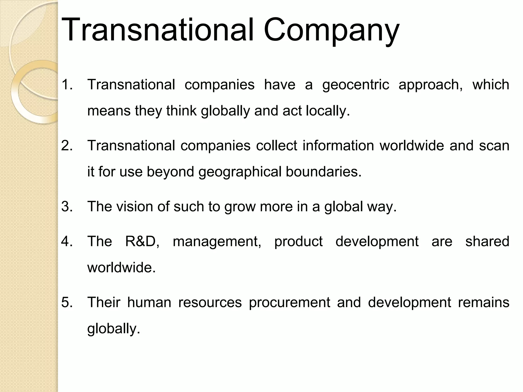 Transnational Company
1. Transnational companies have a geocentric approach, which
means they think globally and act locally.
2. Transnational companies collect information worldwide and scan
it for use beyond geographical boundaries.
3. The vision of such to grow more in a global way.
4. The R&D, management, product development are shared
worldwide.
5. Their human resources procurement and development remains
globally.
 