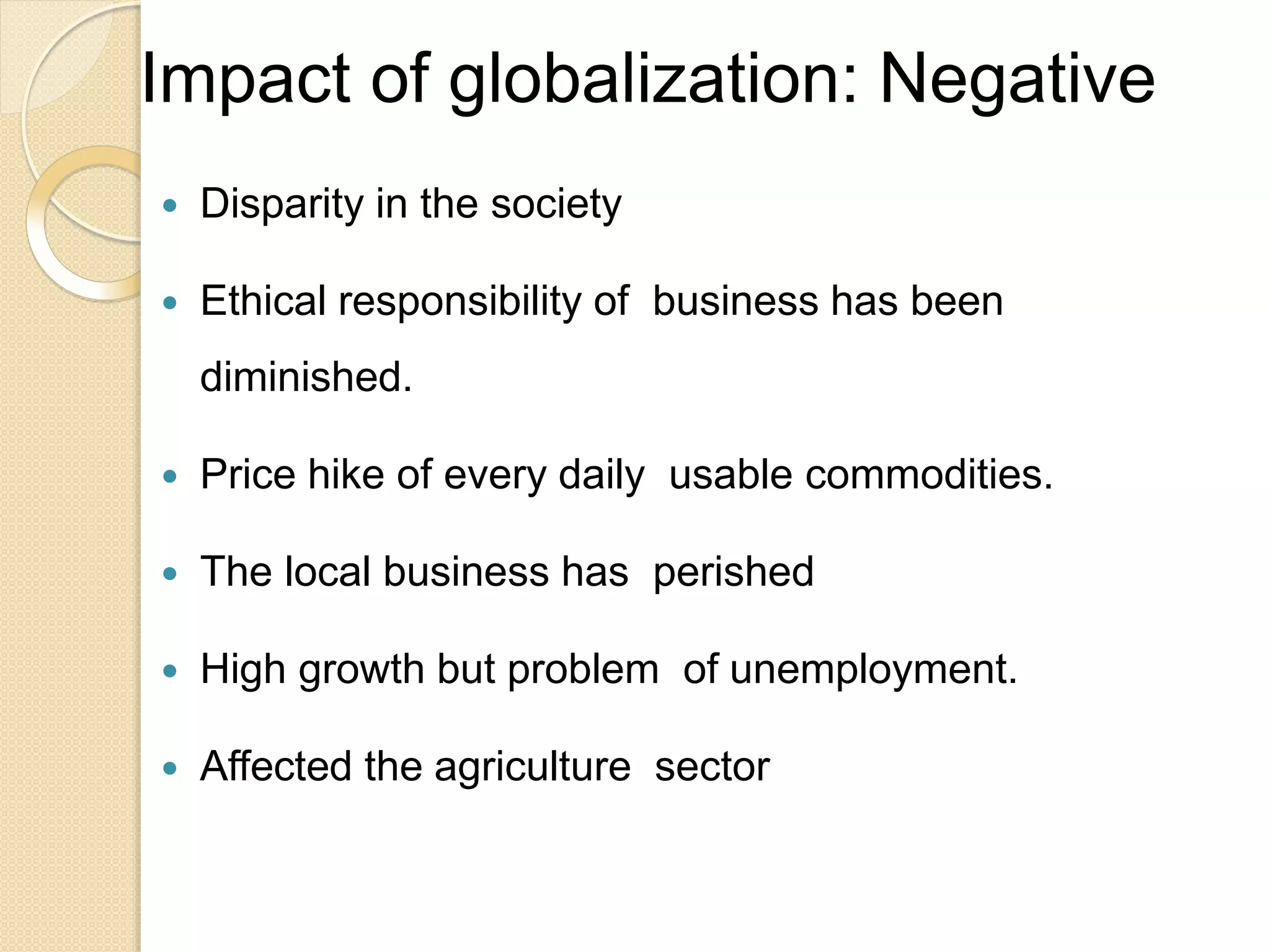 Impact of globalization: Negative
 Disparity in the society
 Ethical responsibility of business has been
diminished.
 Price hike of every daily usable commodities.
 The local business has perished
 High growth but problem of unemployment.
 Affected the agriculture sector
 