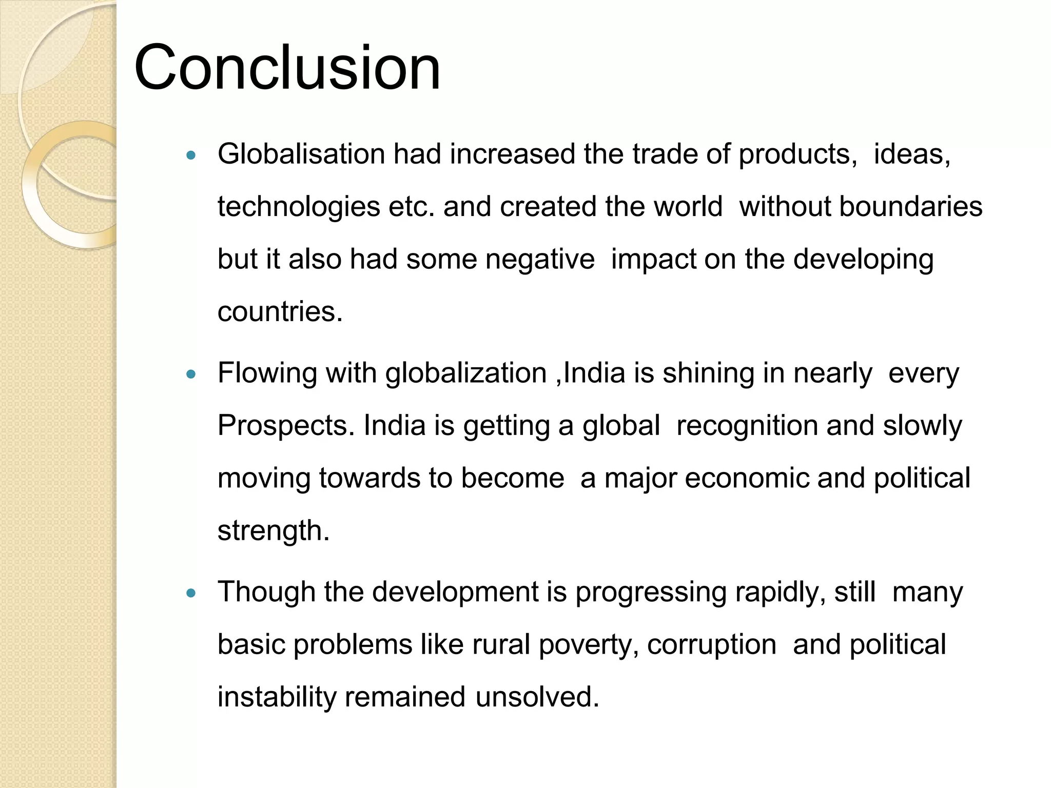 Conclusion
 Globalisation had increased the trade of products, ideas,
technologies etc. and created the world without boundaries
but it also had some negative impact on the developing
countries.
 Flowing with globalization ,India is shining in nearly every
Prospects. India is getting a global recognition and slowly
moving towards to become a major economic and political
strength.
 Though the development is progressing rapidly, still many
basic problems like rural poverty, corruption and political
instability remained unsolved.
 