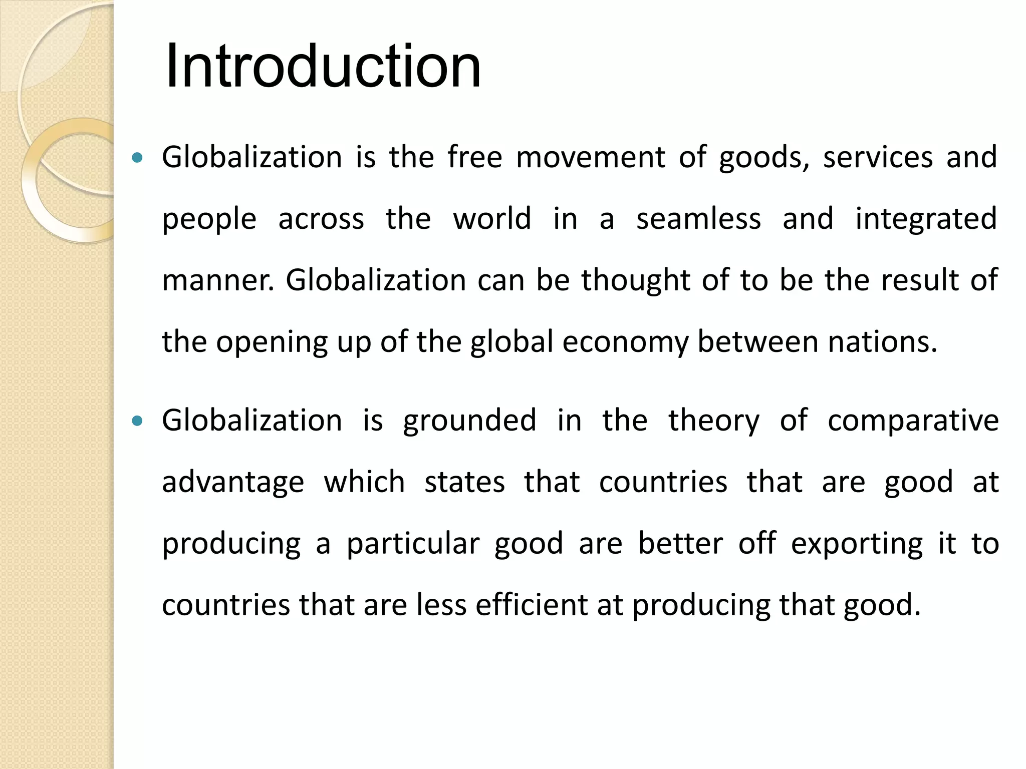Introduction
 Globalization is the free movement of goods, services and
people across the world in a seamless and integrated
manner. Globalization can be thought of to be the result of
the opening up of the global economy between nations.
 Globalization is grounded in the theory of comparative
advantage which states that countries that are good at
producing a particular good are better off exporting it to
countries that are less efficient at producing that good.
 