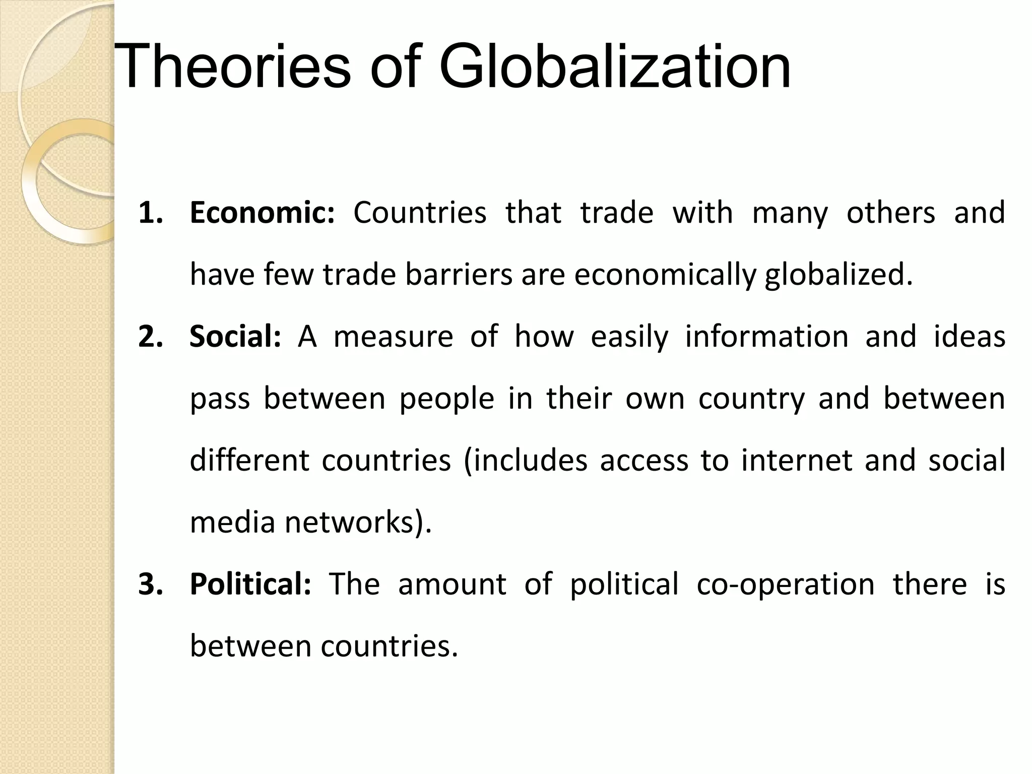 Theories of Globalization
1. Economic: Countries that trade with many others and
have few trade barriers are economically globalized.
2. Social: A measure of how easily information and ideas
pass between people in their own country and between
different countries (includes access to internet and social
media networks).
3. Political: The amount of political co-operation there is
between countries.
 