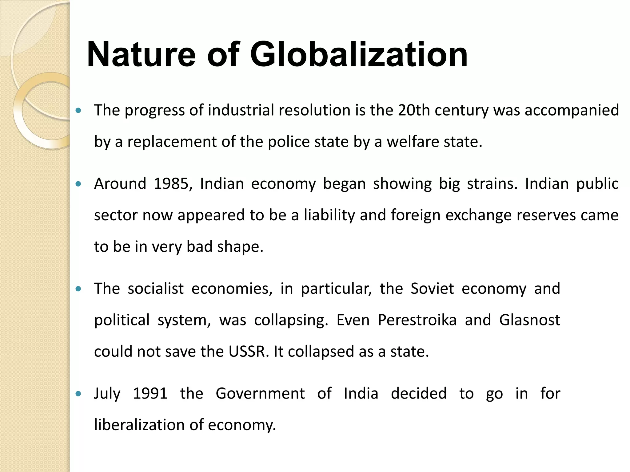  The progress of industrial resolution is the 20th century was accompanied
by a replacement of the police state by a welfare state.
 Around 1985, Indian economy began showing big strains. Indian public
sector now appeared to be a liability and foreign exchange reserves came
to be in very bad shape.
 The socialist economies, in particular, the Soviet economy and
political system, was collapsing. Even Perestroika and Glasnost
could not save the USSR. It collapsed as a state.
 July 1991 the Government of India decided to go in for
liberalization of economy.
Nature of Globalization
 
