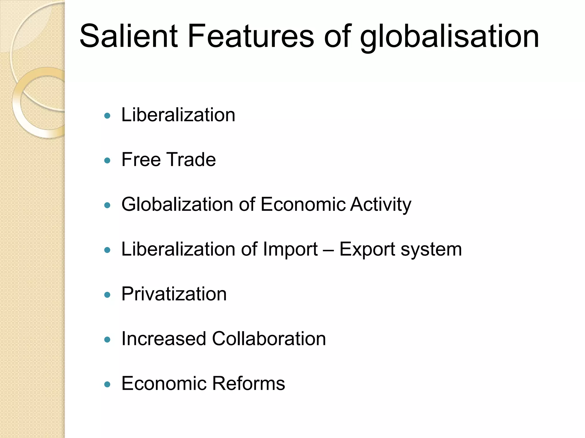Salient Features of globalisation
 Liberalization
 Free Trade
 Globalization of Economic Activity
 Liberalization of Import – Export system
 Privatization
 Increased Collaboration
 Economic Reforms
 