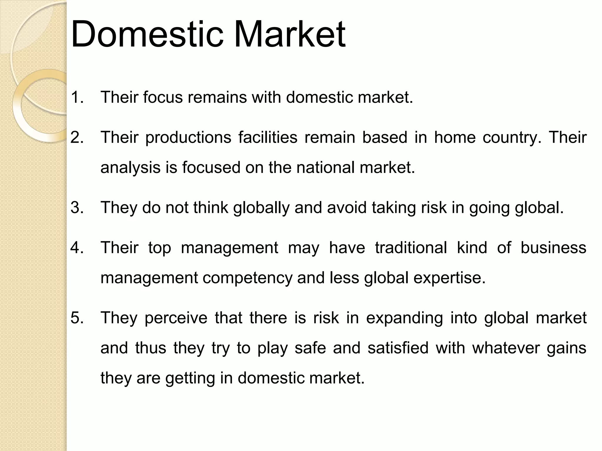 Domestic Market
1. Their focus remains with domestic market.
2. Their productions facilities remain based in home country. Their
analysis is focused on the national market.
3. They do not think globally and avoid taking risk in going global.
4. Their top management may have traditional kind of business
management competency and less global expertise.
5. They perceive that there is risk in expanding into global market
and thus they try to play safe and satisfied with whatever gains
they are getting in domestic market.
 