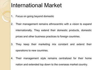 International Market
1. Focus on going beyond domestic
2. Their management remains ethnocentric with a vision to expand
internationally. They extend their domestic products, domestic
prices and other business practices to foreign countries.
3. They keep their marketing mix constant and extend their
operations to new countries.
4. Their management style remains centralized for their home
nation and extended top down to the overseas market country.
 