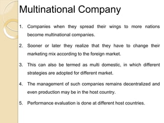 Multinational Company
1. Companies when they spread their wings to more nations
become multinational companies.
2. Sooner or later they realize that they have to change their
marketing mix according to the foreign market.
3. This can also be termed as multi domestic, in which different
strategies are adopted for different market.
4. The management of such companies remains decentralized and
even production may be in the host country.
5. Performance evaluation is done at different host countries.
 