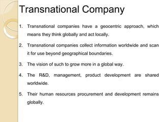 Transnational Company
1. Transnational companies have a geocentric approach, which
means they think globally and act locally.
2. Transnational companies collect information worldwide and scan
it for use beyond geographical boundaries.
3. The vision of such to grow more in a global way.
4. The R&D, management, product development are shared
worldwide.
5. Their human resources procurement and development remains
globally.
 