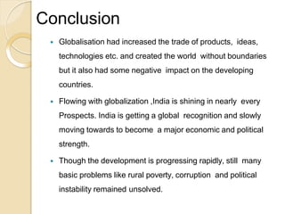 Conclusion
 Globalisation had increased the trade of products, ideas,
technologies etc. and created the world without boundaries
but it also had some negative impact on the developing
countries.
 Flowing with globalization ,India is shining in nearly every
Prospects. India is getting a global recognition and slowly
moving towards to become a major economic and political
strength.
 Though the development is progressing rapidly, still many
basic problems like rural poverty, corruption and political
instability remained unsolved.
 