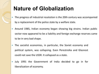  The progress of industrial resolution is the 20th century was accompanied
by a replacement of the police state by a welfare state.
 Around 1985, Indian economy began showing big strains. Indian public
sector now appeared to be a liability and foreign exchange reserves came
to be in very bad shape.
 The socialist economies, in particular, the Soviet economy and
political system, was collapsing. Even Perestroika and Glasnost
could not save the USSR. It collapsed as a state.
 July 1991 the Government of India decided to go in for
liberalization of economy.
Nature of Globalization
 