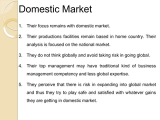 Domestic Market
1. Their focus remains with domestic market.
2. Their productions facilities remain based in home country. Their
analysis is focused on the national market.
3. They do not think globally and avoid taking risk in going global.
4. Their top management may have traditional kind of business
management competency and less global expertise.
5. They perceive that there is risk in expanding into global market
and thus they try to play safe and satisfied with whatever gains
they are getting in domestic market.
 