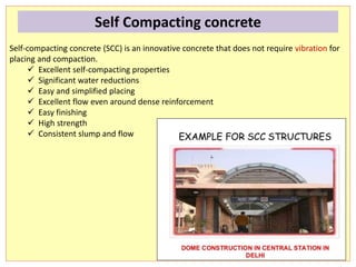 Self-compacting concrete (SCC) is an innovative concrete that does not require vibration for
placing and compaction.
 Excellent self-compacting properties
 Significant water reductions
 Easy and simplified placing
 Excellent flow even around dense reinforcement
 Easy finishing
 High strength
 Consistent slump and flow
Self Compacting concrete
 
