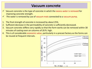  Vacuum concrete is the type of concrete in which the excess water is removed for
improving concrete strength.
 The water is removed by use of vacuum mats connected to a vacuum pump.
1. The final strength of concrete is increased by about 25%.
2. Sufficient decrease in the permeability of concrete is sufficiently decreased.
3. Vacuum concrete stiffens very rapidly so that the form-works can be removed within 30
minutes of casting even on columns of 20 ft. high.
4. This is of considerable economic value, particularly in a precast factory as the forms can
be reused at frequent intervals.
Vacuum concrete
 