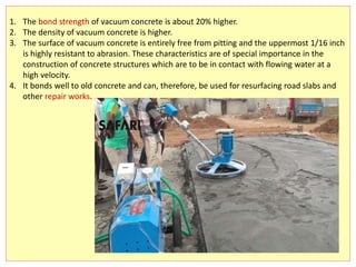 1. The bond strength of vacuum concrete is about 20% higher.
2. The density of vacuum concrete is higher.
3. The surface of vacuum concrete is entirely free from pitting and the uppermost 1/16 inch
is highly resistant to abrasion. These characteristics are of special importance in the
construction of concrete structures which are to be in contact with flowing water at a
high velocity.
4. It bonds well to old concrete and can, therefore, be used for resurfacing road slabs and
other repair works.
 