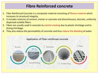 1. Fiber Reinforced Concrete is a composite material consisting of fibrous material which
increases its structural integrity.
2. It includes mixtures of cement, mortar or concrete and discontinuous, discrete, uniformly
dispersed suitable fibers.
3. Fibers are usually used in concrete to control cracking due to plastic shrinkage and to
drying shrinkage.
4. They also reduce the permeability of concrete and thus reduce the bleeding of water.
Fibre Reinforced concrete
 