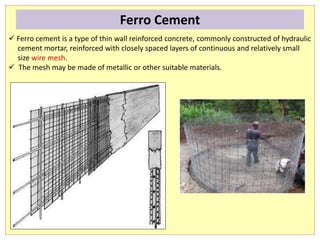  Ferro cement is a type of thin wall reinforced concrete, commonly constructed of hydraulic
cement mortar, reinforced with closely spaced layers of continuous and relatively small
size wire mesh.
 The mesh may be made of metallic or other suitable materials.
Ferro Cement
 