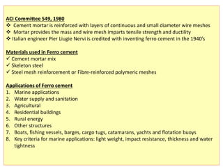 ACI Committee 549, 1980
 Cement mortar is reinforced with layers of continuous and small diameter wire meshes
 Mortar provides the mass and wire mesh imparts tensile strength and ductility
 Italian engineer Pier Liugie Nervi is credited with inventing ferro cement in the 1940’s
Materials used in Ferro cement
 Cement mortar mix
 Skeleton steel
 Steel mesh reinforcement or Fibre-reinforced polymeric meshes
Applications of Ferro cement
1. Marine applications
2. Water supply and sanitation
3. Agricultural
4. Residential buildings
5. Rural energy
6. Other structures
7. Boats, fishing vessels, barges, cargo tugs, catamarans, yachts and flotation buoys
8. Key criteria for marine applications: light weight, impact resistance, thickness and water
tightness
 